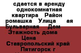 сдается в аренду однокомнатная квартира › Район ­ ромашка › Улица ­ 1-ая Бульварная  › Дом ­ 4 › Этажность дома ­ 5 › Цена ­ 9 000 - Ставропольский край, Пятигорск г. Недвижимость » Квартиры аренда   . Ставропольский край,Пятигорск г.